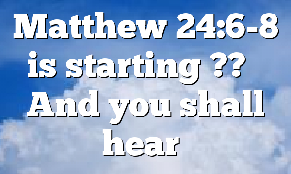 Matthew 24:6-8 is starting ?? – And you shall hear…