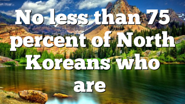 No less than 75 percent of North Koreans who are…