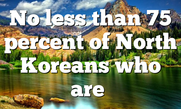 No less than 75 percent of North Koreans who are…