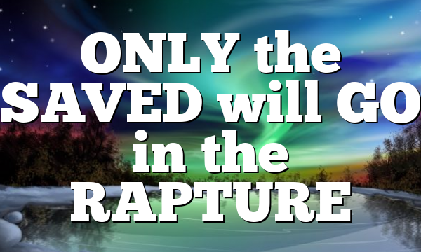 ONLY the SAVED will GO in the RAPTURE
