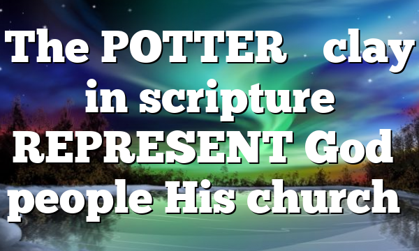 The POTTER’S clay in scripture REPRESENT God’s people His church…