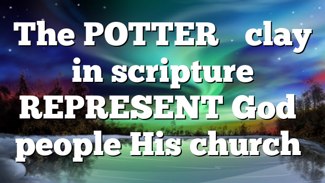 The POTTER’S clay in scripture REPRESENT God’s people His church…