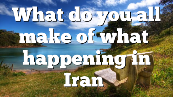 What do you all make of what’s happening in Iran…