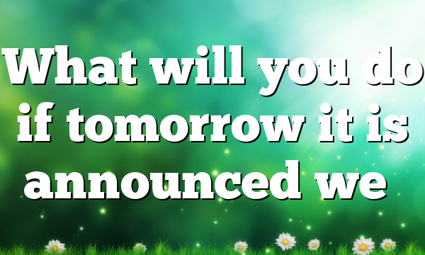 What will you do if tomorrow it is announced we…