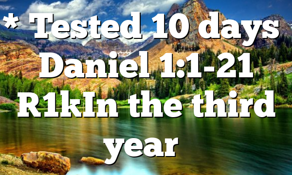 * Tested 10 days” Daniel 1:1-21 [1]In the third year…