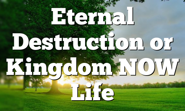 Eternal Destruction or Kingdom NOW Life