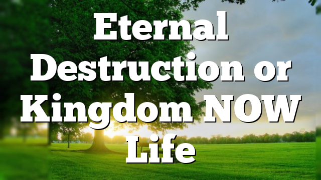 Eternal Destruction or Kingdom NOW Life