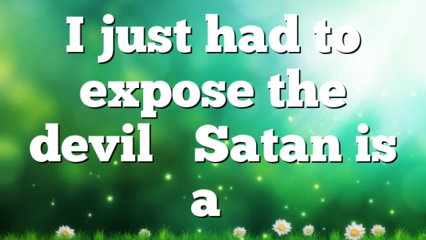 I just had to expose the devil… Satan is a…