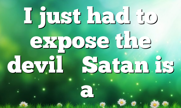 I just had to expose the devil… Satan is a…