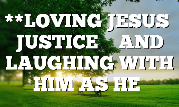 **LOVING JESUS’ JUSTICE – AND LAUGHING WITH HIM AS HE…