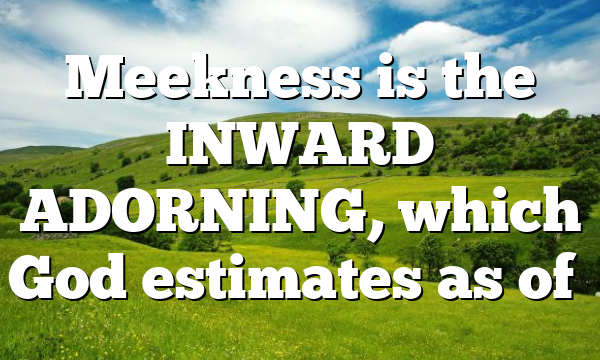 Meekness is the INWARD ADORNING, which God estimates as of…