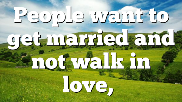 People want to get married and not walk in love,…