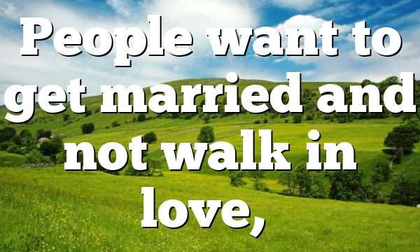 People want to get married and not walk in love,…