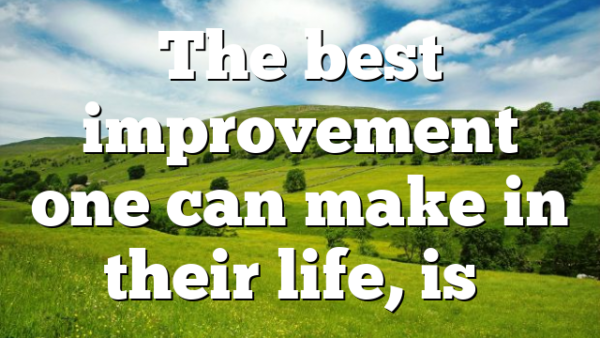 The best improvement one can make in their life, is…
