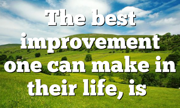 The best improvement one can make in their life, is…