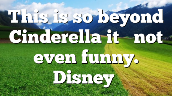 This is so beyond Cinderella it’s not even funny. Disney…