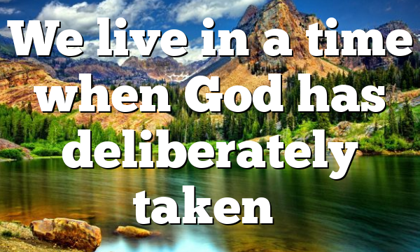 We live in a time when God has deliberately taken…