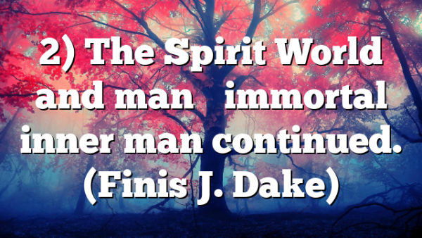 2) The Spirit World and man’s immortal inner man continued. (Finis J. Dake)