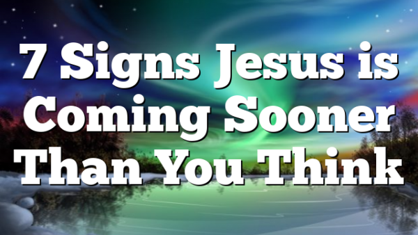 7 Signs Jesus is Coming Sooner Than You Think