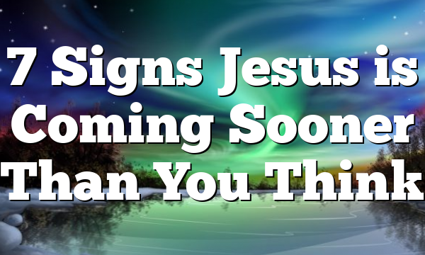 7 Signs Jesus is Coming Sooner Than You Think