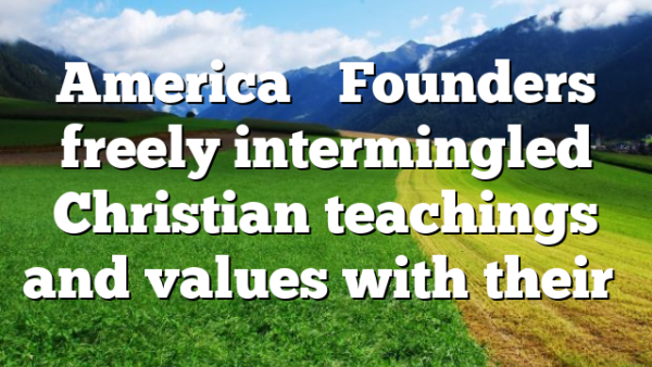 America’s Founders freely intermingled Christian teachings and values with their…