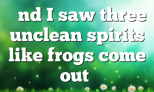 “And I saw three unclean spirits like frogs come out…