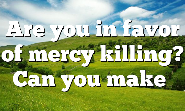 Are you in favor of mercy killing? Can you make…