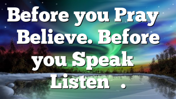 Before you Pray – Believe. Before you Speak – Listen….