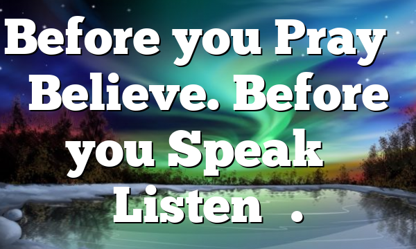 Before you Pray – Believe. Before you Speak – Listen….