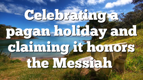Celebrating a pagan holiday and claiming it honors the Messiah…