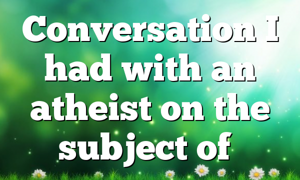 Conversation I had with an atheist on the subject of…