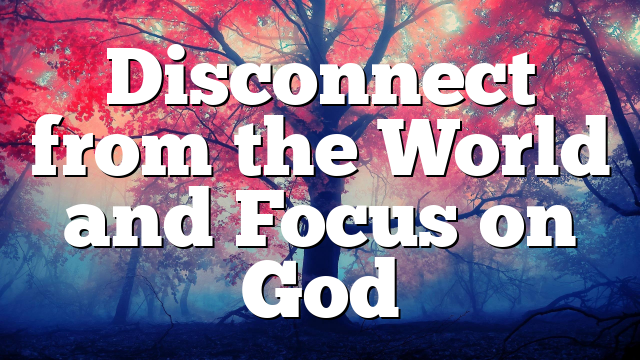 Disconnect from the World and Focus on God