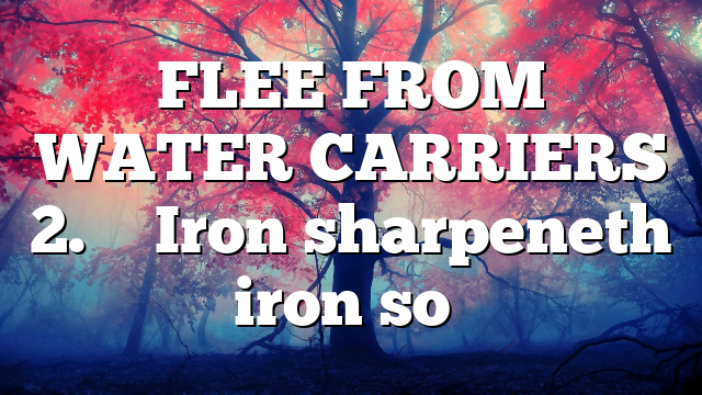 FLEE FROM WATER CARRIERS 2. ” Iron sharpeneth iron so…