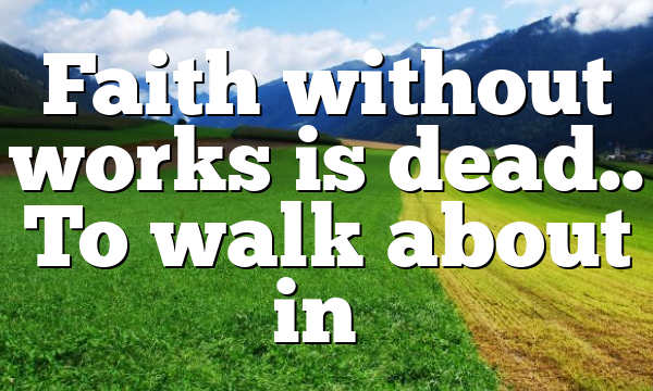 Faith without works is dead.. To walk about in…