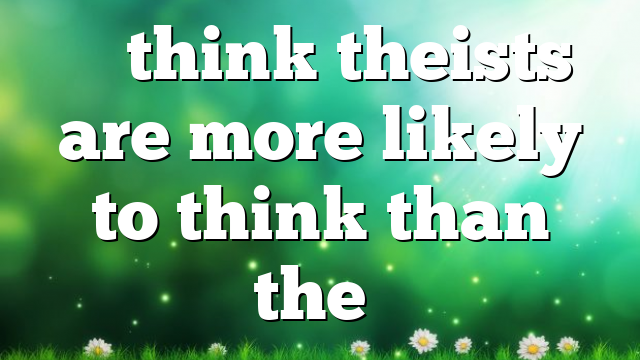 “I think theists are more likely to think than the…