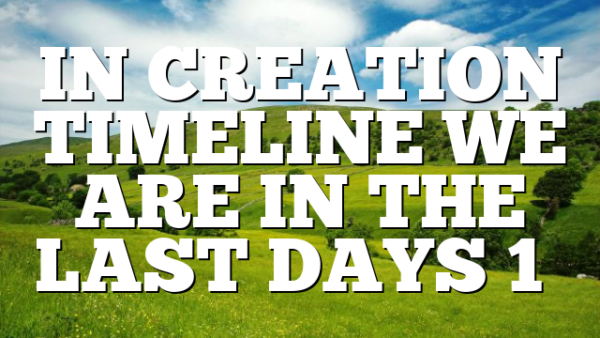 IN CREATION TIMELINE WE ARE IN THE LAST DAYS 1…