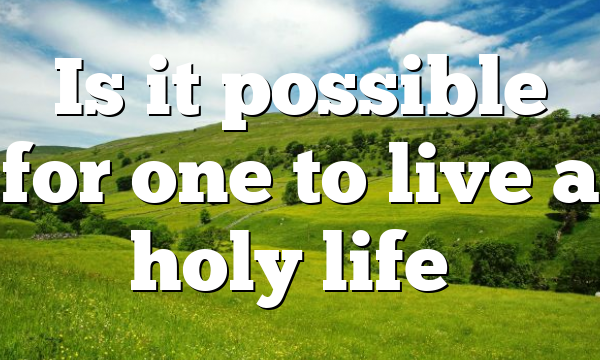 Is it possible for one to live a holy life…