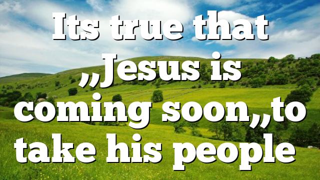 Its true that ,,Jesus is coming soon,,to take his people…