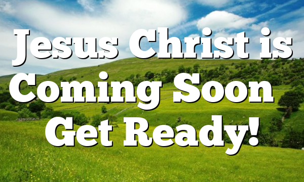 Jesus Christ is Coming Soon – Get Ready!