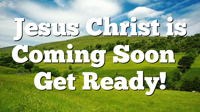 Jesus Christ is Coming Soon – Get Ready!