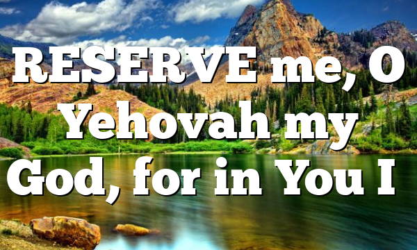 RESERVE me, O Yehovah my God, for in You I…