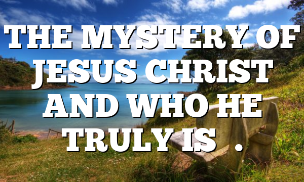 THE MYSTERY OF JESUS CHRIST AND WHO HE TRULY IS….