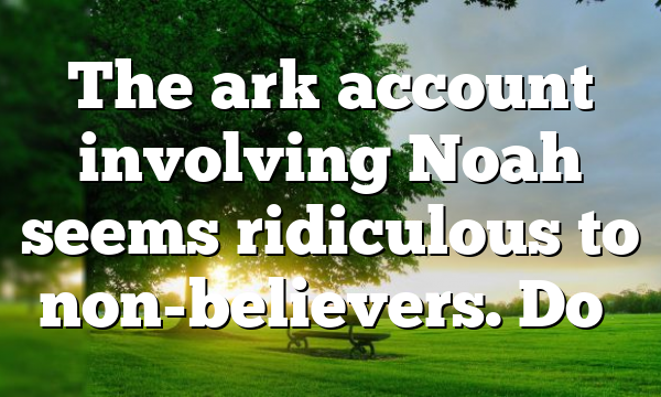 The ark account involving Noah seems ridiculous to non-believers. Do…