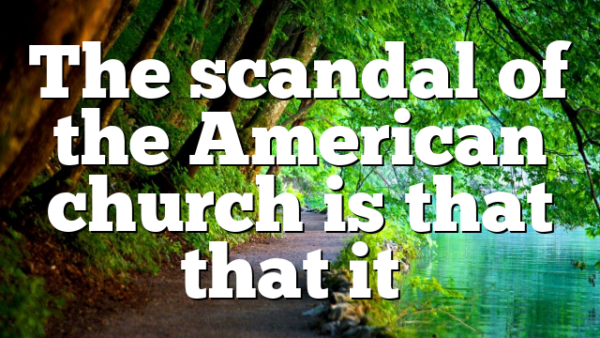 The scandal of the American church is that that it…