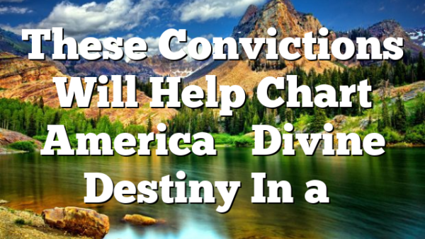 These Convictions Will Help Chart America’s Divine Destiny In a…