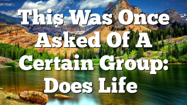 This Was Once Asked Of A Certain Group: Does Life…