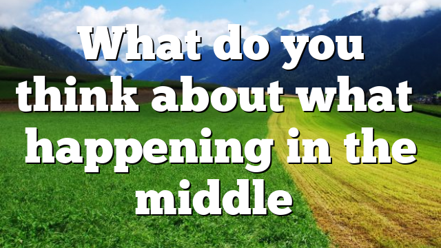 What do you think about what’s happening in the middle…