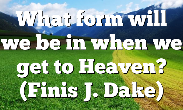 What form will we be in when we get to Heaven? (Finis J. Dake)
