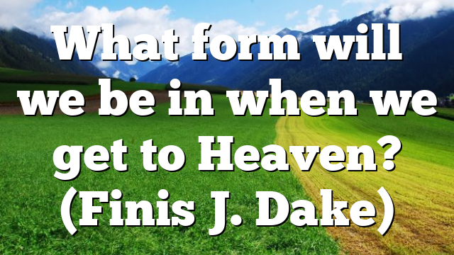 What form will we be in when we get to Heaven? (Finis J. Dake)