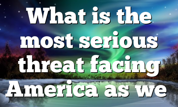What is the most serious threat facing America as we…